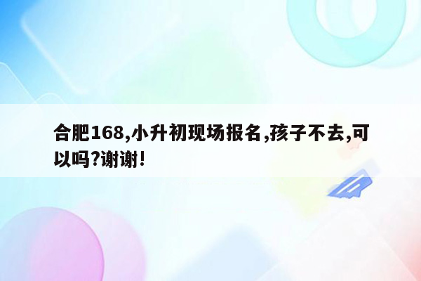 合肥168,小升初现场报名,孩子不去,可以吗?谢谢!