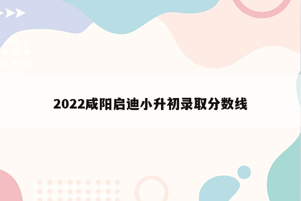 2022咸阳启迪小升初录取分数线