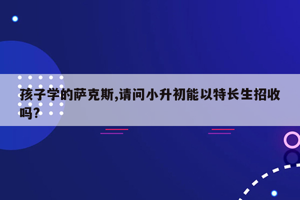 孩子学的萨克斯,请问小升初能以特长生招收吗?