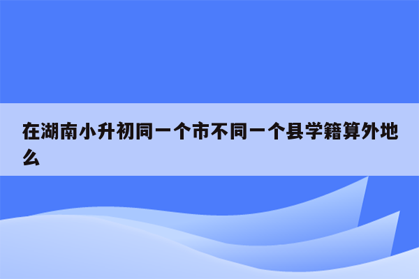 在湖南小升初同一个市不同一个县学籍算外地么