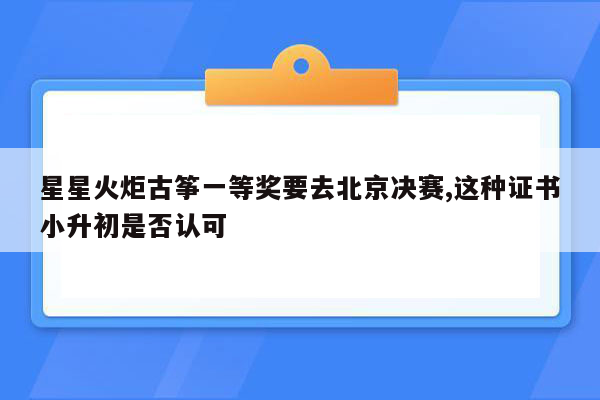 星星火炬古筝一等奖要去北京决赛,这种证书小升初是否认可