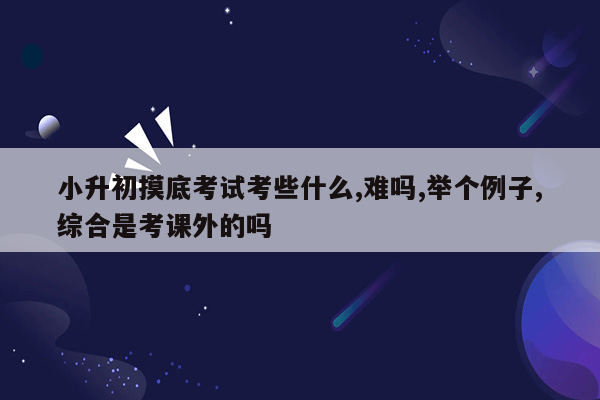 小升初摸底考试考些什么,难吗,举个例子,综合是考课外的吗