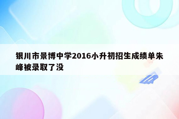 银川市景博中学2016小升初招生成绩单朱峰被录取了没