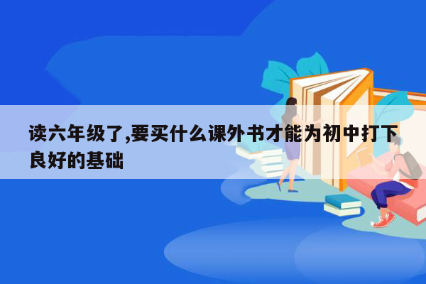 读六年级了,要买什么课外书才能为初中打下良好的基础