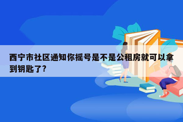 西宁市社区通知你摇号是不是公租房就可以拿到钥匙了?