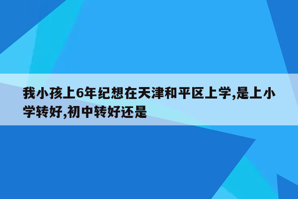 我小孩上6年纪想在天津和平区上学,是上小学转好,初中转好还是