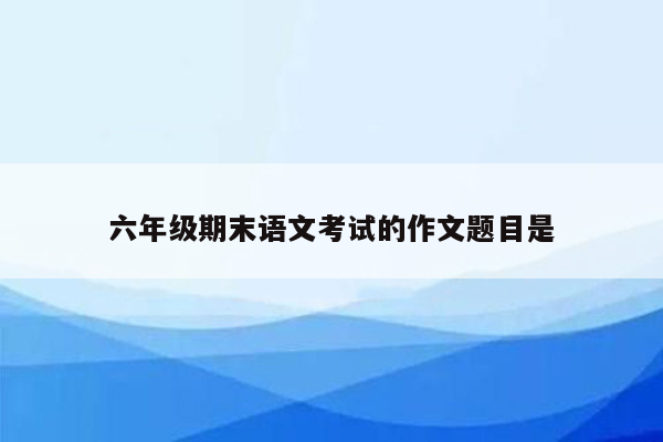 六年级期末语文考试的作文题目是