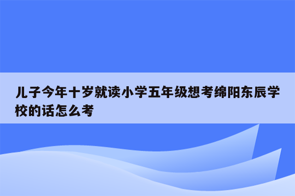 儿子今年十岁就读小学五年级想考绵阳东辰学校的话怎么考