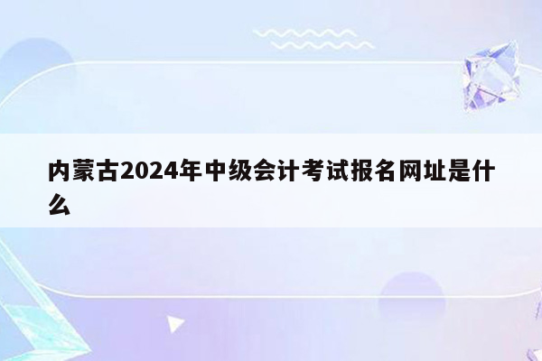 内蒙古2024年中级会计考试报名网址是什么