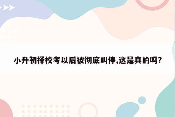 小升初择校考以后被彻底叫停,这是真的吗?