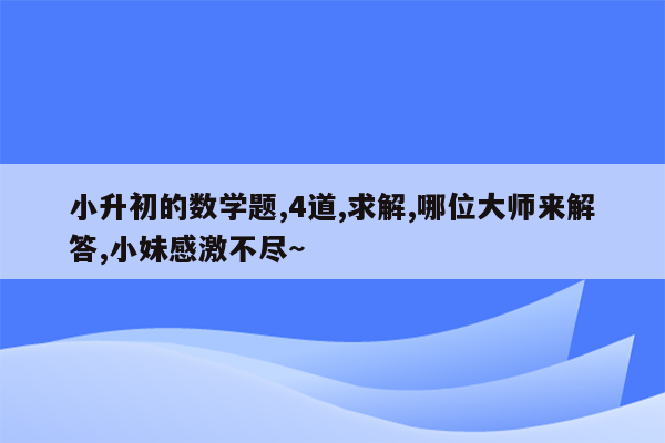 小升初的数学题,4道,求解,哪位大师来解答,小妹感激不尽~