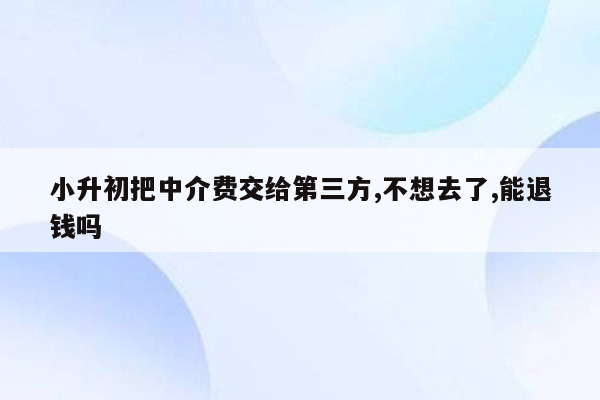 小升初把中介费交给第三方,不想去了,能退钱吗