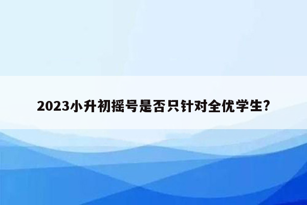 2023小升初摇号是否只针对全优学生?