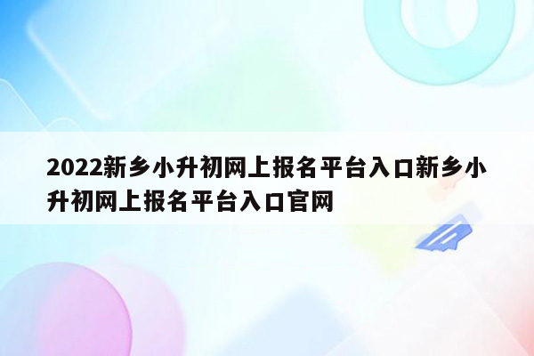 2022新乡小升初网上报名平台入口新乡小升初网上报名平台入口官网