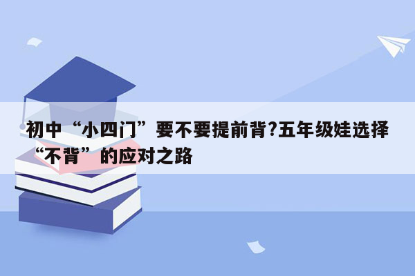 初中“小四门”要不要提前背?五年级娃选择“不背”的应对之路