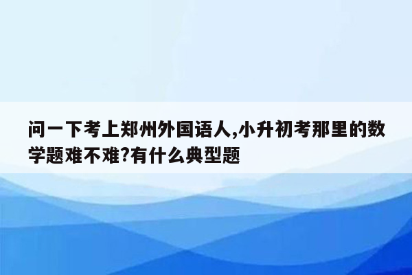 问一下考上郑州外国语人,小升初考那里的数学题难不难?有什么典型题