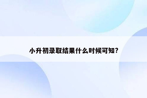 小升初录取结果什么时候可知?