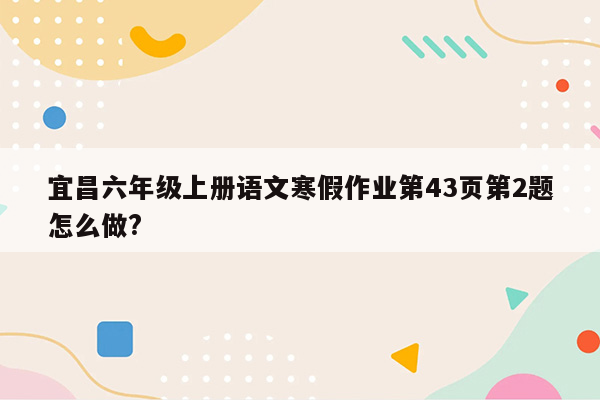 宜昌六年级上册语文寒假作业第43页第2题怎么做?