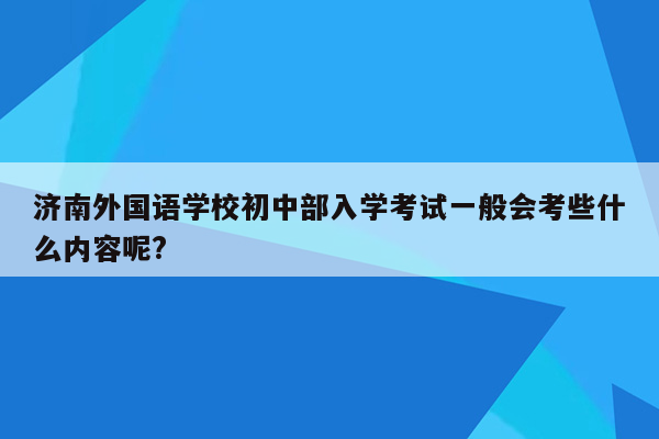 济南外国语学校初中部入学考试一般会考些什么内容呢?