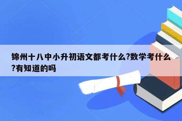 锦州十八中小升初语文都考什么?数学考什么?有知道的吗