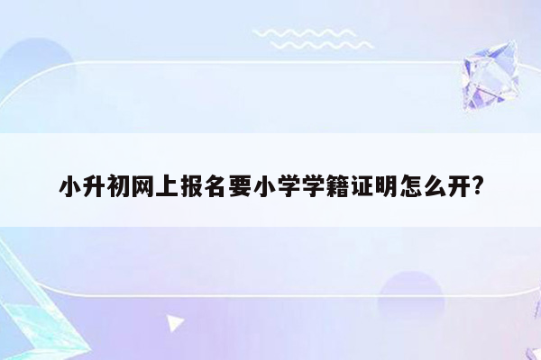 小升初网上报名要小学学籍证明怎么开?