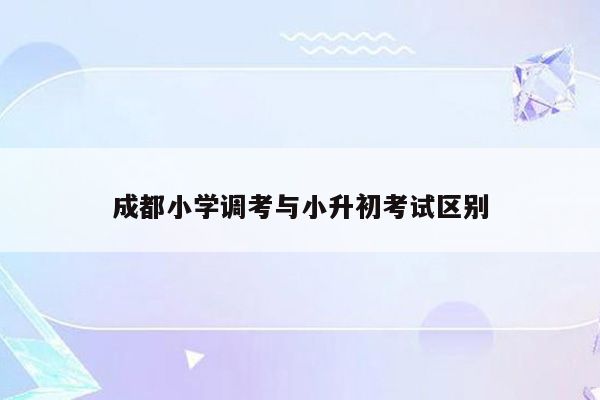 成都小学调考与小升初考试区别