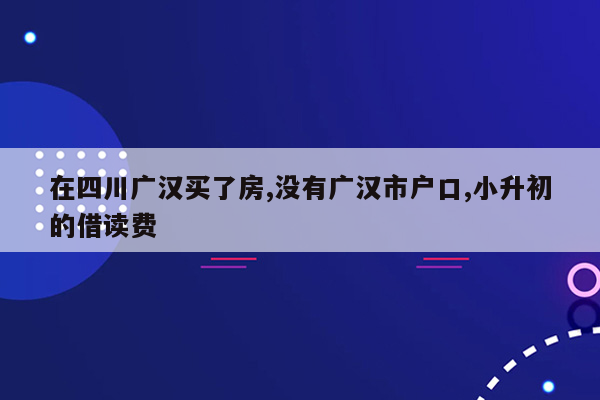 在四川广汉买了房,没有广汉市户口,小升初的借读费