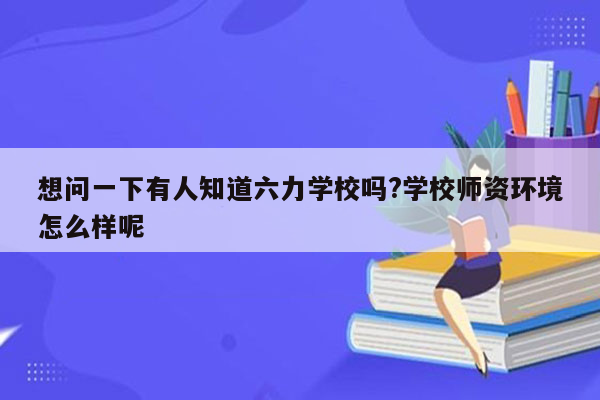 想问一下有人知道六力学校吗?学校师资环境怎么样呢