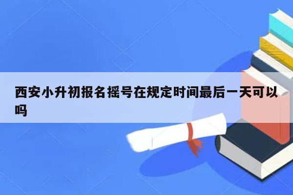 西安小升初报名摇号在规定时间最后一天可以吗