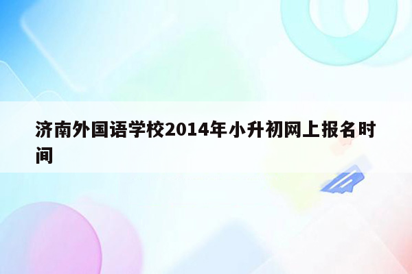 济南外国语学校2014年小升初网上报名时间