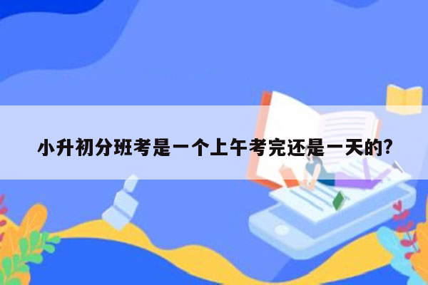 小升初分班考是一个上午考完还是一天的?