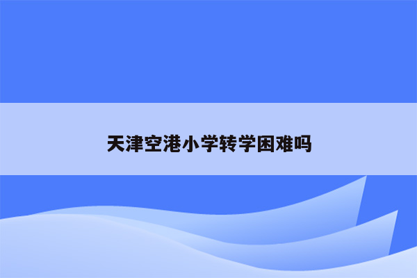 天津空港小学转学困难吗