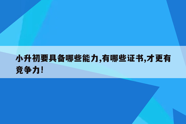 小升初要具备哪些能力,有哪些证书,才更有竞争力!