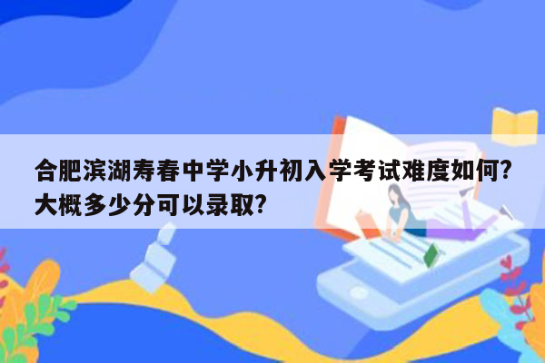 合肥滨湖寿春中学小升初入学考试难度如何?大概多少分可以录取?