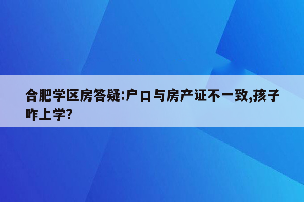 合肥学区房答疑:户口与房产证不一致,孩子咋上学?