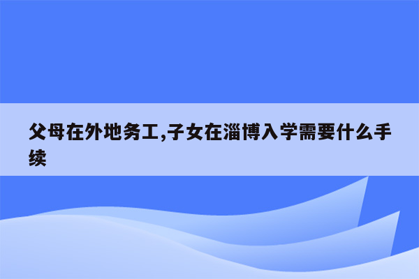 父母在外地务工,子女在淄博入学需要什么手续