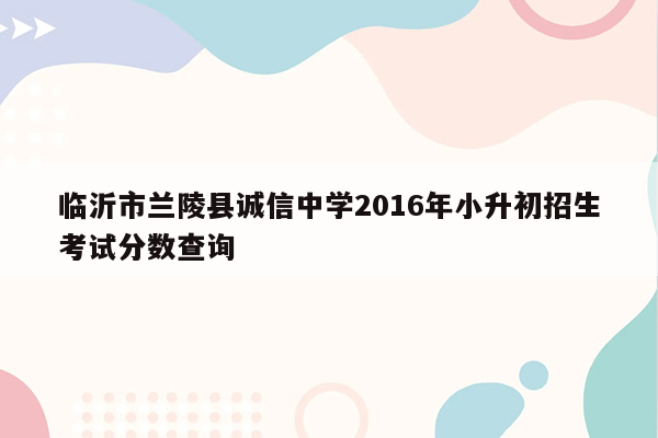 临沂市兰陵县诚信中学2016年小升初招生考试分数查询