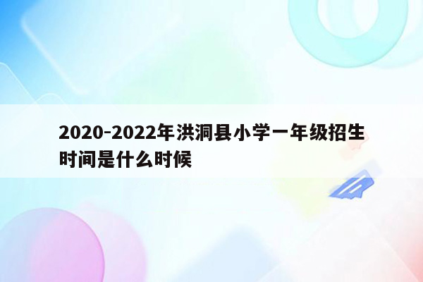 2020-2022年洪洞县小学一年级招生时间是什么时候