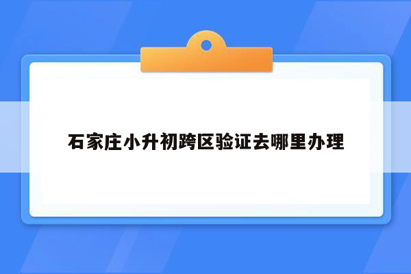 石家庄小升初跨区验证去哪里办理