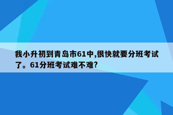 我小升初到青岛市61中,很快就要分班考试了。61分班考试难不难?