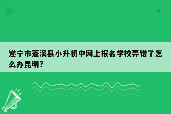 遂宁市蓬溪县小升初中网上报名学校弄错了怎么办昆明?