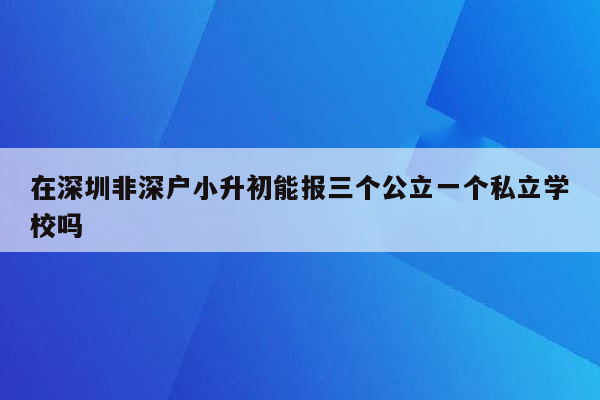 在深圳非深户小升初能报三个公立一个私立学校吗