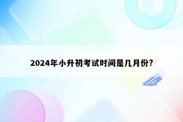 2024年小升初考试时间是几月份?