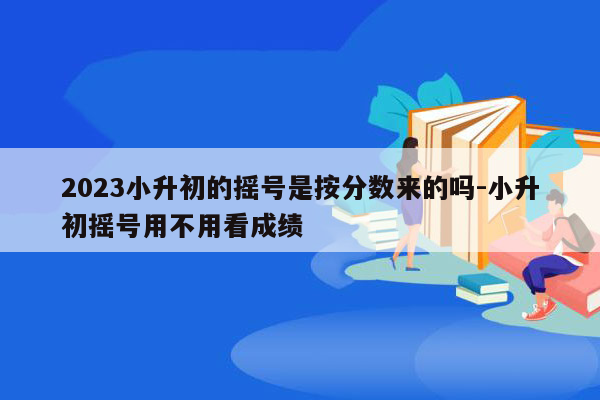 2023小升初的摇号是按分数来的吗-小升初摇号用不用看成绩