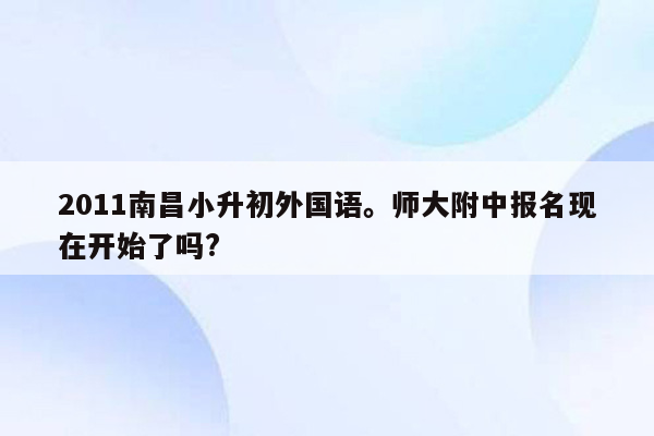 2011南昌小升初外国语。师大附中报名现在开始了吗?