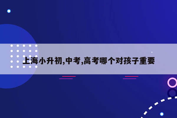 上海小升初,中考,高考哪个对孩子重要