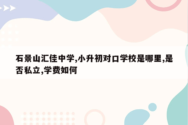 石景山汇佳中学,小升初对口学校是哪里,是否私立,学费如何