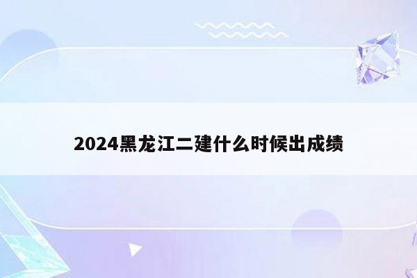 2024黑龙江二建什么时候出成绩