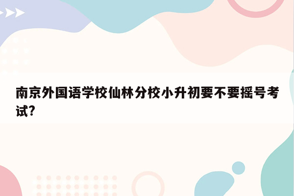 南京外国语学校仙林分校小升初要不要摇号考试?