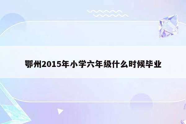 鄂州2015年小学六年级什么时候毕业